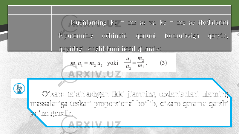 Kuchlarning F 1 = m 1 a 1 va F 2 = m 2 a 2 ifodalarini Nyutonning uchinchi qonuni formulasiga qo‘yib, quyidagi tengliklarni hosil qilamiz: O‘zaro ta’sirlashgan ikki jismning tezlanishlari ularning massalariga teskari proporsional bo‘lib, o‘zaro qarama-qarshi yo‘nalgandir. 