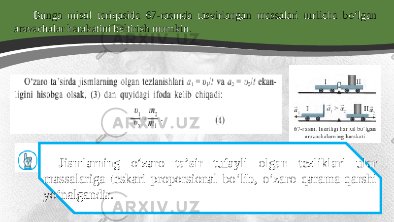 Bunga misol tariqasida 67-rasmda tasvirlangan massalari turlicha bo‘lgan aravachalar harakatini keltirish mumkin. Jismlarning o‘zaro ta’sir tufayli olgan tezliklari ular massalariga teskari proporsional bo‘lib, o‘zaro qarama-qarshi yo‘nalgandir. 