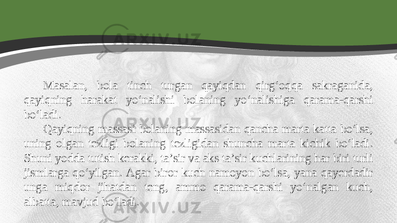 Masalan, bola tinch turgan qayiqdan qirg‘oqqa sakraganida, qayiqning harakat yo‘nalishi bolaning yo‘nalishiga qarama-qarshi bo‘ladi. Qayiqning massasi bolaning massasidan qancha marta katta bo‘lsa, uning olgan tezligi bolaning tezligidan shuncha marta kichik bo‘ladi. Shuni yodda tutish kerakki, ta’sir va aks ta’sir kuchlarining har biri turli jismlarga qo‘yilgan. Agar biror kuch namoyon bo‘lsa, yana qayerdadir unga miqdor jihatdan teng, ammo qarama-qarshi yo‘nalgan kuch, albatta, mavjud bo‘ladi. 