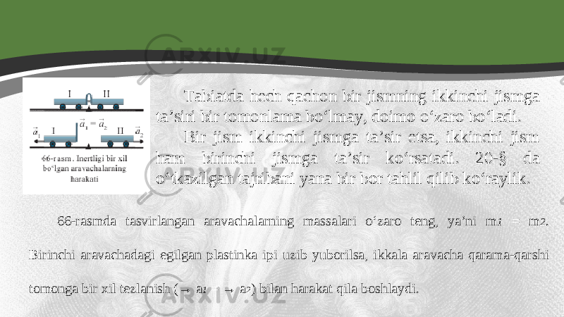 Tabiatda hech qachon bir jismning ikkinchi jismga ta’siri bir tomonlama bo‘lmay, doimo o‘zaro bo‘ladi. Bir jism ikkinchi jismga ta’sir etsa, ikkinchi jism ham birinchi jismga ta’sir ko‘rsatadi. 20-§ da o‘tkazilgan tajribani yana bir bor tahlil qilib ko‘raylik. 66-rasmda tasvirlangan aravachalarning massalari o‘zaro teng, ya’ni m 1 = m 2 . Birinchi aravachadagi egilgan plastinka i р i uzib yuborilsa, ikkala aravacha qarama-qarshi tomonga bir xil tezlanish (→ a 1 = → a 2 ) bilan harakat qila boshlaydi. 