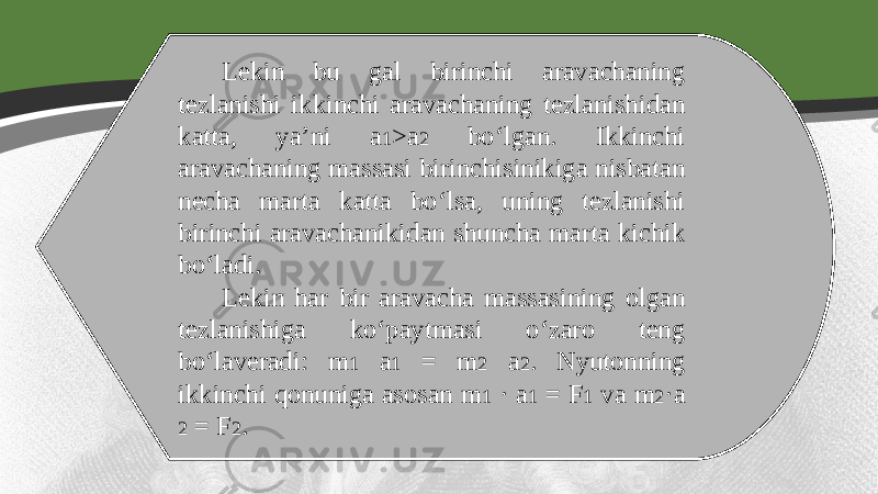 Lekin bu gal birinchi aravachaning tezlanishi ikkinchi aravachaning tezlanishidan katta, ya’ni a 1 >a 2 bo‘lgan. Ikkinchi aravachaning massasi birinchisinikiga nisbatan necha marta katta bo‘lsa, uning tezlanishi birinchi aravachanikidan shuncha marta kichik bo‘ladi. Lekin har bir aravacha massasining olgan tezlanishiga ko‘paytmasi o‘zaro teng bo‘laveradi: m 1 a 1 = m 2 a 2 . Nyutonning ikkinchi qonuniga asosan m 1 · a 1 = F 1 va m 2 ·a 2 = F 2 . 