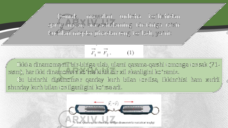 Demak, massalari turlicha bo‘lishidan qat’iy nazar, aravachalarning bir-biriga ta’sir kuchlari miqdor jihatdan teng bo‘ladi, ya’ni: Ikkita dinamometrni bir-biriga ulab, ularni qarama-qarshi tomonga tortsak (71- rasm), har ikki dinamometr ko‘rsatkichi bir xil ekanligini ko‘ramiz. Bu birinchi dinamometr qanday kuch bilan tortilsa, ikkinchisi ham xuddi shunday kuch bilan tortilganligini ko‘rsatadi. 