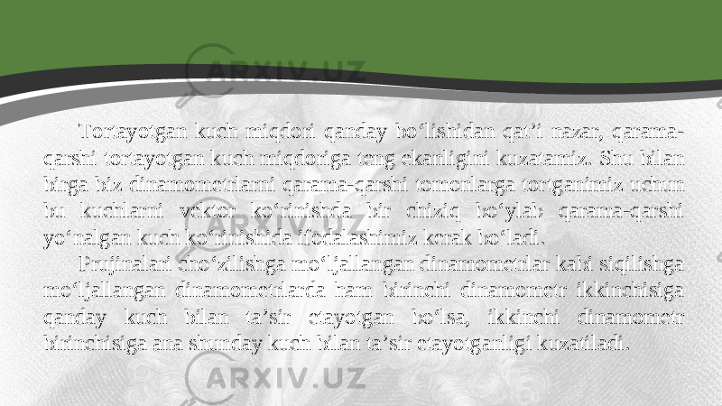 Tortayotgan kuch miqdori qanday bo‘lishidan qat’i nazar, qarama- qarshi tortayotgan kuch miqdoriga teng ekanligini kuzatamiz. Shu bilan birga biz dinamometrlarni qarama-qarshi tomonlarga tortganimiz uchun bu kuchlarni vektor ko‘rinishda bir chiziq bo‘ylab qarama-qarshi yo‘nalgan kuch ko‘rinishida ifodalashimiz kerak bo‘ladi. Prujinalari cho‘zilishga mo‘ljallangan dinamometrlar kabi siqilishga mo‘ljallangan dinamometrlarda ham birinchi dinamometr ikkinchisiga qanday kuch bilan ta’sir etayotgan bo‘lsa, ikkinchi dinamometr birinchisiga ana shunday kuch bilan ta’sir etayotganligi kuzatiladi. 