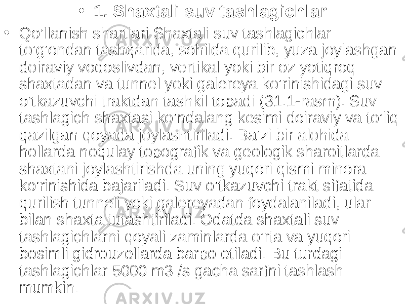 • 1. Shaxtali suv tashlagichlar • Qo’llanish shartlari Shaxtali suv tashlagichlar to’g’ondan tashqarida, sohilda qurilib, yuza joylashgan doiraviy vodoslivdan, vertikal yoki bir oz yotiqroq shaxtadan va tunnel yoki galereya ko’rinishidagi suv o’tkazuvchi traktdan tashkil topadi (31.1-rasm). Suv tashlagich shaxtasi ko’ndalang kesimi doiraviy va to’liq qazilgan qoyada joylashtiriladi. Ba’zi bir alohida hollarda noqulay topografik va geologik sharoitlarda shaxtani joylashtirishda uning yuqori qismi minora ko’rinishida bajariladi. Suv o’tkazuvchi trakt sifatida qurilish tunneli yoki galereyadan foydalaniladi, ular bilan shaxta tutashtiriladi. Odatda shaxtali suv tashlagichlarni qoyali zaminlarda o’rta va yuqori bosimli gidrouzellarda barpo etiladi. Bu turdagi tashlagichlar 5000 m3 /s gacha sarfni tashlash mumkin. 