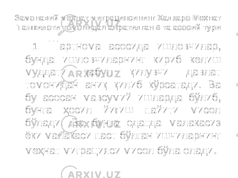 Замонавий меҳнат миграциясининг Халқаро Меҳнат Ташкилоти томонидан ажратилган 5 та асосий тури 1. Ш артнома асосида ишловчилар, бунда ишловчиларнинг кириб келиш муддати қабул қилувчи давлат томонидан аниқ қилиб кўрсатади. Ва бу асосан мавсумий ишларда бўлиб, бунга ҳосил йиғиш пайити мисол бўлади. Ва бунга одатда малакасиз ёки малакаси паст бўлган ишчиларнинг меҳнат миграцияси мисол бўла олади . 