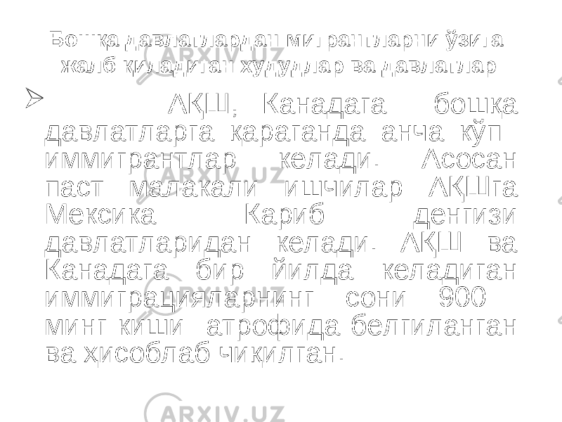 Бошқа давлатлардан мигрантларни ўзига жалб қиладиган худудлар ва давлатлар  АҚШ, Канадага бошқа давлатларга қараганда анча кўп иммигрантлар келади. Асосан паст малакали ишчилар АҚШга Мексика Кариб денгизи давлатларидан келади. АҚШ ва Канадага бир йилда келадиган иммиграцияларнинг сони 900 минг киши атрофида белгиланган ва ҳисоблаб чиқилган. 