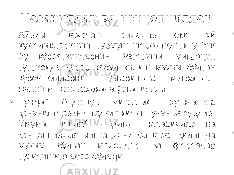 Назариялар ва концепциялар • Айрим шахслар, оилалар ёки уй хўжаликларининг турмуш шароитидаги у ёки бу кўрсаткичларнинг ўзгариши, миграция тўғрисида қарор қабул қилиш муҳим бўлган кўрсаткичларнинг ўзгаришига миграцион жавоб микродаражада ўрганилади. • Бундай ёндошув миграцион хулқ-атвор қонуниятларини тадқиқ қилиш учун зарурдир. Умуман ишлаб чиқилган назариялар ва концепциялар миграцияни башорат қилишда муҳим бўлган моделлар ва фаразлар тузилишига асос бўлади. 