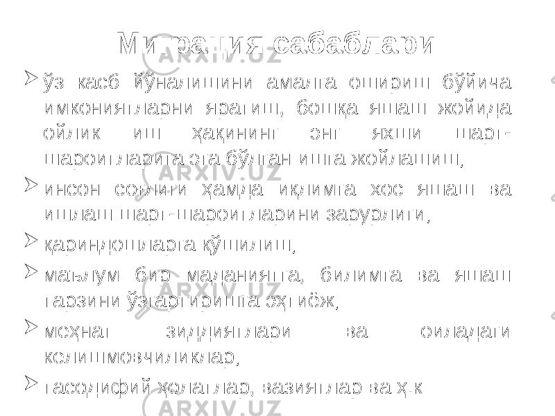 Миграция сабаблари  ўз касб йўналишини амалга ошириш бўйича имкониятларни яратиш, бошқа яшаш жойида ойлик иш ҳақининг энг яхши шарт- шароитларига эга бўлган ишга жойлашиш;  инсон соғлиги ҳамда иқлимга хос яшаш ва ишлаш шарт-шароитларини зарурлиги;  қариндошларга қўшилиш;  маълум бир маданиятга, билимга ва яшаш тарзини ўзгартиришга эҳтиёж;  меҳнат зиддиятлари ва оиладаги келишмовчиликлар;  тасодифий ҳолатлар, вазиятлар ва ҳ.к 