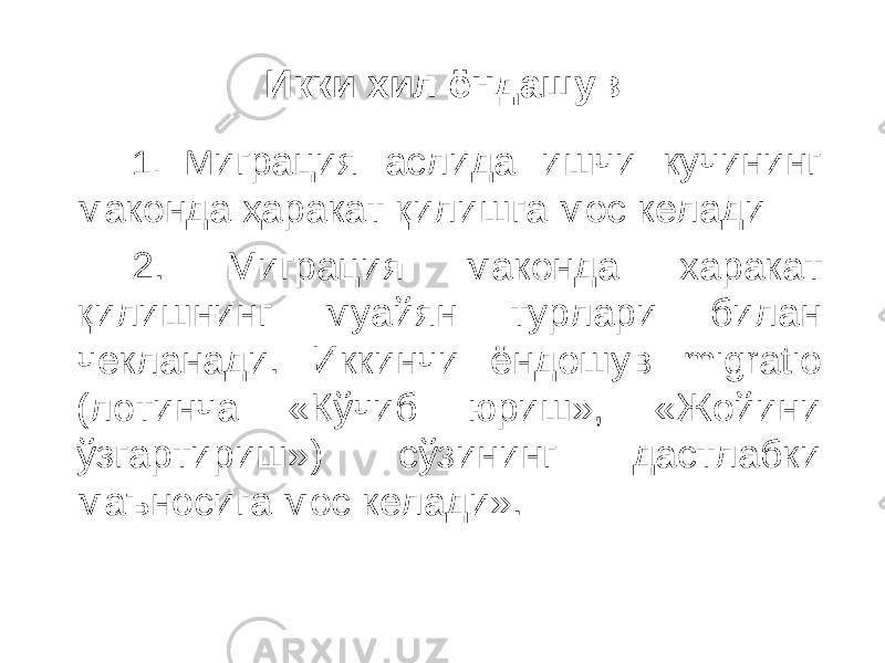 Икки хил ёндашув 1. М играция аслида ишчи кучининг маконда ҳаракат қилишга мос келади 2. Миграция маконда харакат қилишнинг муайян турлари билан чекланади. Иккинчи ёндошув migratio (лотинча «Кўчиб юриш», «Жойини ўзгартириш») сўзининг дастлабки маъносига мос келади». 