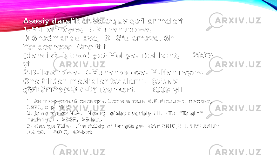 Asosiy darsliklar va o‘quv qo‘llanmalari 1.M.Hamrayev, D.Muhamedova, D.Shodmonqulova, X. G‘ulomova, Sh. Yo‘ldosheva. Ona tili (darslik) Iqtisodiyot-Moliya, Toshkent, 2007- yil. 2.R.Ikromova, D.Muhamedova, M.Hamrayev. Ona tilidan mashqlar to’plami. (o‘quv qo‘llanma). TDPU, Toshkent, 2009-yil. Qo`shimcha adabiyotlar 1. Англо-русский словарь. Составитель В.К.Мюллер. Москва, 1971, стр. 682. 2. Jamolxonov H.A. Hozirgi o`zbek adabiy tili. - T.: “Talqin” nashriyoti. 2005, 25-bet. 3. George Yule. The Study of Language. CAMBRIDJE UNIVERSITY PRESS. 2010, 42-bet. 