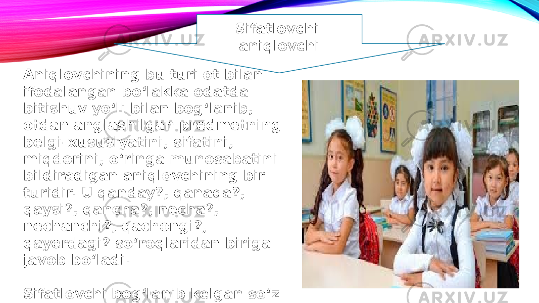 Sifatlovchi aniqlovchi Aniqlovchining bu turi ot bilan ifodalangan bo‘lakka odatda bitishuv yo‘li bilan bog‘lanib, otdan anglashilgan predmetning belgi-xususiyatini, sifatini, miqdorini, o‘ringa munosabatini bildiradigan aniqlovchining bir turidir. U qanday?, qanaqa?, qaysi?, qancha?, necha?, nechanchi?, qachongi?, qayerdagi? so‘roqlaridan biriga javob bo‘ladi. Sifatlovchi bog‘lanib kelgan so‘z sifatlanmish deb ataladi. 