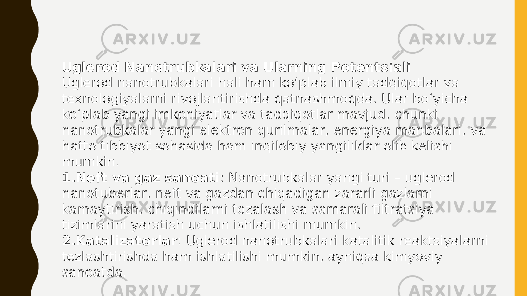 Uglerod Nanotrubkalari va Ularning Potentsiali Uglerod nanotrubkalari hali ham ko‘plab ilmiy tadqiqotlar va texnologiyalarni rivojlantirishda qatnashmoqda. Ular bo‘yicha ko‘plab yangi imkoniyatlar va tadqiqotlar mavjud, chunki nanotrubkalar yangi elektron qurilmalar, energiya manbalari, va hatto tibbiyot sohasida ham inqilobiy yangiliklar olib kelishi mumkin. 1. Neft va gaz sanoati : Nanotrubkalar yangi turi – uglerod nanotuberlar, neft va gazdan chiqadigan zararli gazlarni kamaytirish, chiqindilarni tozalash va samarali filtratsiya tizimlarini yaratish uchun ishlatilishi mumkin. 2. Katalizatorlar : Uglerod nanotrubkalari katalitik reaktsiyalarni tezlashtirishda ham ishlatilishi mumkin, ayniqsa kimyoviy sanoatda. 