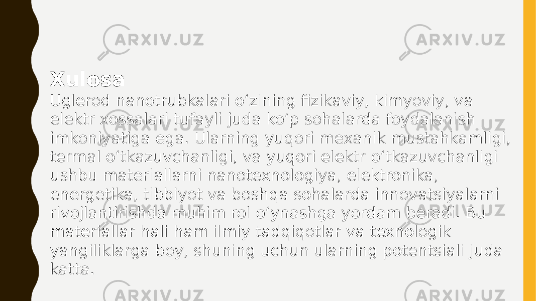 Xulosa Uglerod nanotrubkalari o‘zining fizikaviy, kimyoviy, va elektr xossalari tufayli juda ko‘p sohalarda foydalanish imkoniyatiga ega. Ularning yuqori mexanik mustahkamligi, termal o‘tkazuvchanligi, va yuqori elektr o‘tkazuvchanligi ushbu materiallarni nanotexnologiya, elektronika, energetika, tibbiyot va boshqa sohalarda innovatsiyalarni rivojlantirishda muhim rol o‘ynashga yordam beradi. Bu materiallar hali ham ilmiy tadqiqotlar va texnologik yangiliklarga boy, shuning uchun ularning potentsiali juda katta. 