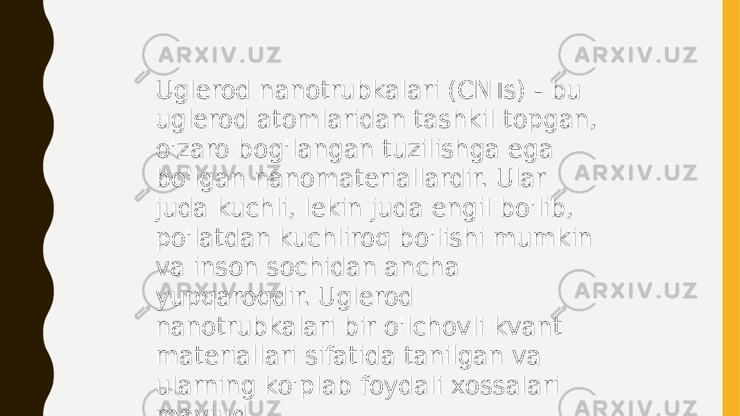 Uglerod nanotrubkalari (CNTs) - bu uglerod atomlaridan tashkil topgan, o&#39;zaro bog&#39;langan tuzilishga ega bo&#39;lgan nanomateriallardir. Ular juda kuchli, lekin juda engil bo&#39;lib, po&#39;latdan kuchliroq bo&#39;lishi mumkin va inson sochidan ancha yupqaroqdir. Uglerod nanotrubkalari bir o&#39;lchovli kvant materiallari sifatida tanilgan va ularning ko&#39;plab foydali xossalari mavjud. 