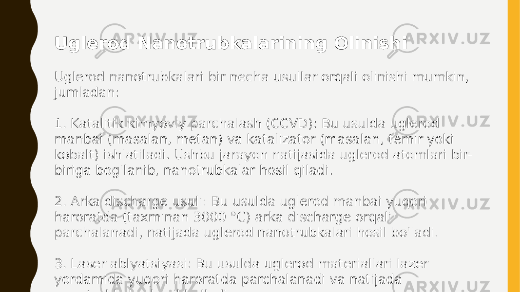 Uglerod Nanotrubkalarining Olinishi Uglerod nanotrubkalari bir necha usullar orqali olinishi mumkin, jumladan: 1. Katalitik kimyoviy parchalash (CCVD): Bu usulda uglerod manbai (masalan, metan) va katalizator (masalan, temir yoki kobalt) ishlatiladi. Ushbu jarayon natijasida uglerod atomlari bir- biriga bog&#39;lanib, nanotrubkalar hosil qiladi. 2. Arka discharge usuli: Bu usulda uglerod manbai yuqori haroratda (taxminan 3000 °C) arka discharge orqali parchalanadi, natijada uglerod nanotrubkalari hosil bo&#39;ladi. 3. Laser ablyatsiyasi: Bu usulda uglerod materiallari lazer yordamida yuqori haroratda parchalanadi va natijada nanotrubkalar hosil bo&#39;ladi. 