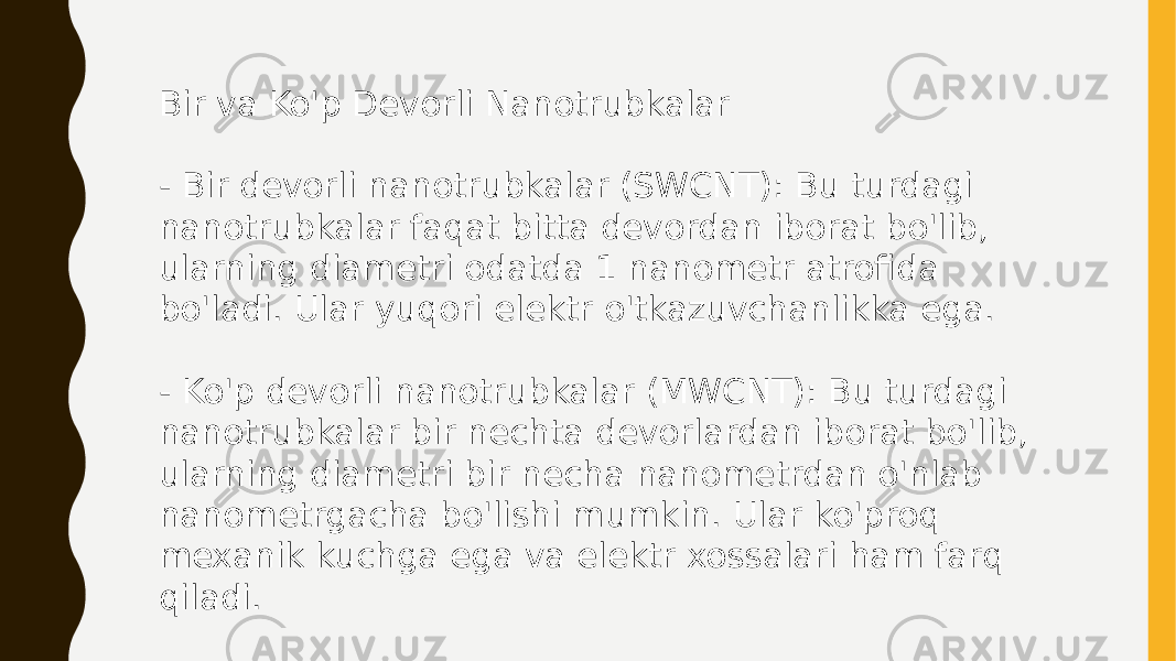 Bir va Ko&#39;p Devorli Nanotrubkalar - Bir devorli nanotrubkalar (SWCNT): Bu turdagi nanotrubkalar faqat bitta devordan iborat bo&#39;lib, ularning diametri odatda 1 nanometr atrofida bo&#39;ladi. Ular yuqori elektr o&#39;tkazuvchanlikka ega. - Ko&#39;p devorli nanotrubkalar (MWCNT): Bu turdagi nanotrubkalar bir nechta devorlardan iborat bo&#39;lib, ularning diametri bir necha nanometrdan o&#39;nlab nanometrgacha bo&#39;lishi mumkin. Ular ko&#39;proq mexanik kuchga ega va elektr xossalari ham farq qiladi. 