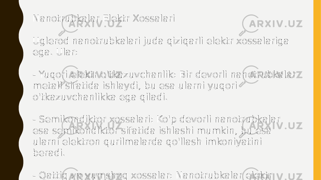 Nanotrubkalar Elektr Xossalari Uglerod nanotrubkalari juda qiziqarli elektr xossalariga ega. Ular: - Yuqori elektr o&#39;tkazuvchanlik: Bir devorli nanotrubkalar metall sifatida ishlaydi, bu esa ularni yuqori o&#39;tkazuvchanlikka ega qiladi. - Semikondiktor xossalari: Ko&#39;p devorli nanotrubkalar esa semikondiktor sifatida ishlashi mumkin, bu esa ularni elektron qurilmalarda qo&#39;llash imkoniyatini beradi. - Qattiq va yumshoq xossalar: Nanotrubkalar elektr maydonlaridan ta&#39;sirlanishi mumkin, bu esa ularning xossalarini o&#39;zgartirishi mumkin. 