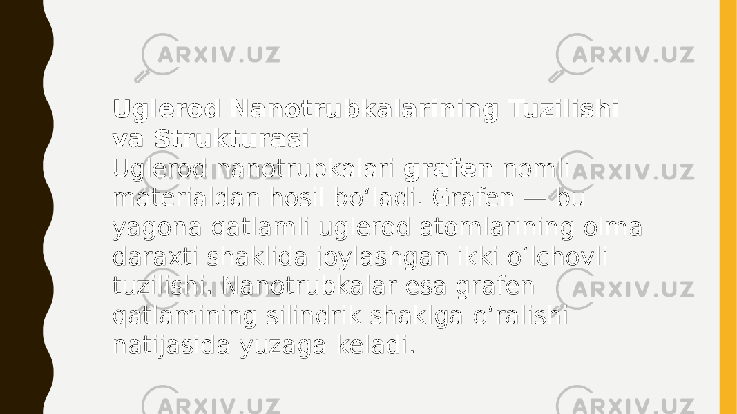 Uglerod Nanotrubkalarining Tuzilishi va Strukturasi Uglerod nanotrubkalari grafen nomli materialdan hosil bo‘ladi. Grafen — bu yagona qatlamli uglerod atomlarining olma daraxti shaklida joylashgan ikki o‘lchovli tuzilishi. Nanotrubkalar esa grafen qatlamining silindrik shaklga o‘ralishi natijasida yuzaga keladi. 