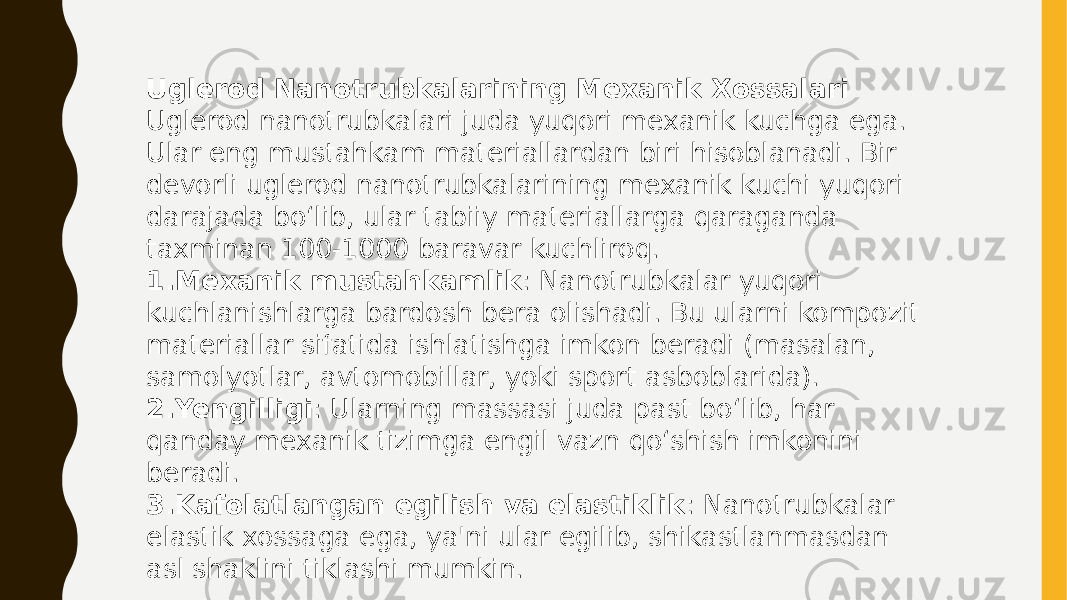 Uglerod Nanotrubkalarining Mexanik Xossalari Uglerod nanotrubkalari juda yuqori mexanik kuchga ega. Ular eng mustahkam materiallardan biri hisoblanadi. Bir devorli uglerod nanotrubkalarining mexanik kuchi yuqori darajada bo‘lib, ular tabiiy materiallarga qaraganda taxminan 100-1000 baravar kuchliroq. 1. Mexanik mustahkamlik : Nanotrubkalar yuqori kuchlanishlarga bardosh bera olishadi. Bu ularni kompozit materiallar sifatida ishlatishga imkon beradi (masalan, samolyotlar, avtomobillar, yoki sport asboblarida). 2. Yengilligi : Ularning massasi juda past bo‘lib, har qanday mexanik tizimga engil vazn qo‘shish imkonini beradi. 3. Kafolatlangan egilish va elastiklik : Nanotrubkalar elastik xossaga ega, ya&#39;ni ular egilib, shikastlanmasdan asl shaklini tiklashi mumkin. 