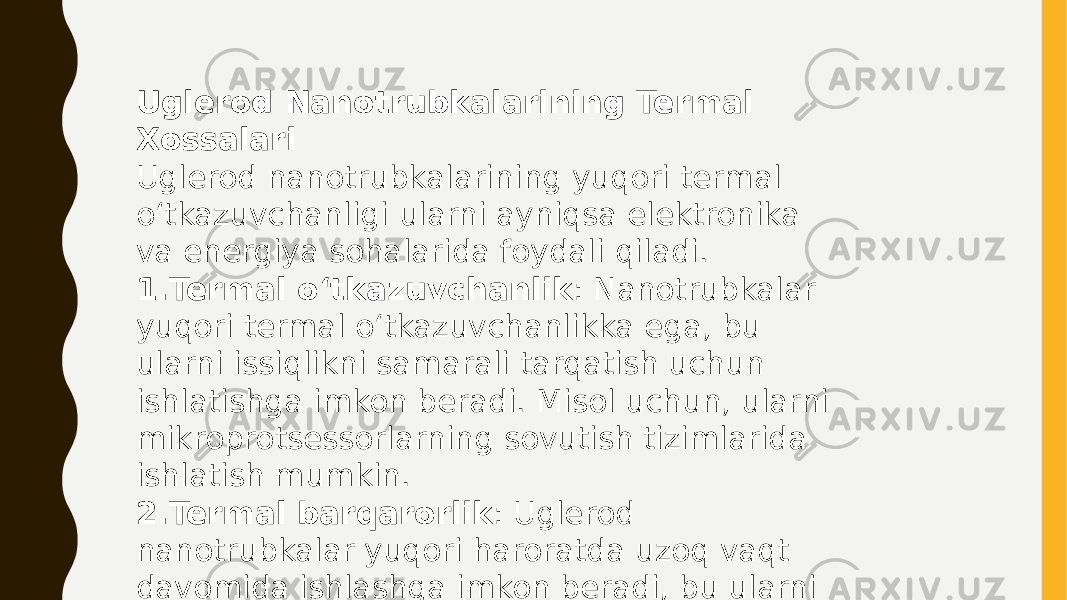 Uglerod Nanotrubkalarining Termal Xossalari Uglerod nanotrubkalarining yuqori termal o‘tkazuvchanligi ularni ayniqsa elektronika va energiya sohalarida foydali qiladi. 1. Termal o‘tkazuvchanlik : Nanotrubkalar yuqori termal o‘tkazuvchanlikka ega, bu ularni issiqlikni samarali tarqatish uchun ishlatishga imkon beradi. Misol uchun, ularni mikroprotsessorlarning sovutish tizimlarida ishlatish mumkin. 2. Termal barqarorlik : Uglerod nanotrubkalar yuqori haroratda uzoq vaqt davomida ishlashga imkon beradi, bu ularni yuqori haroratli muhitlarda qo‘llashga imkon yaratadi. 