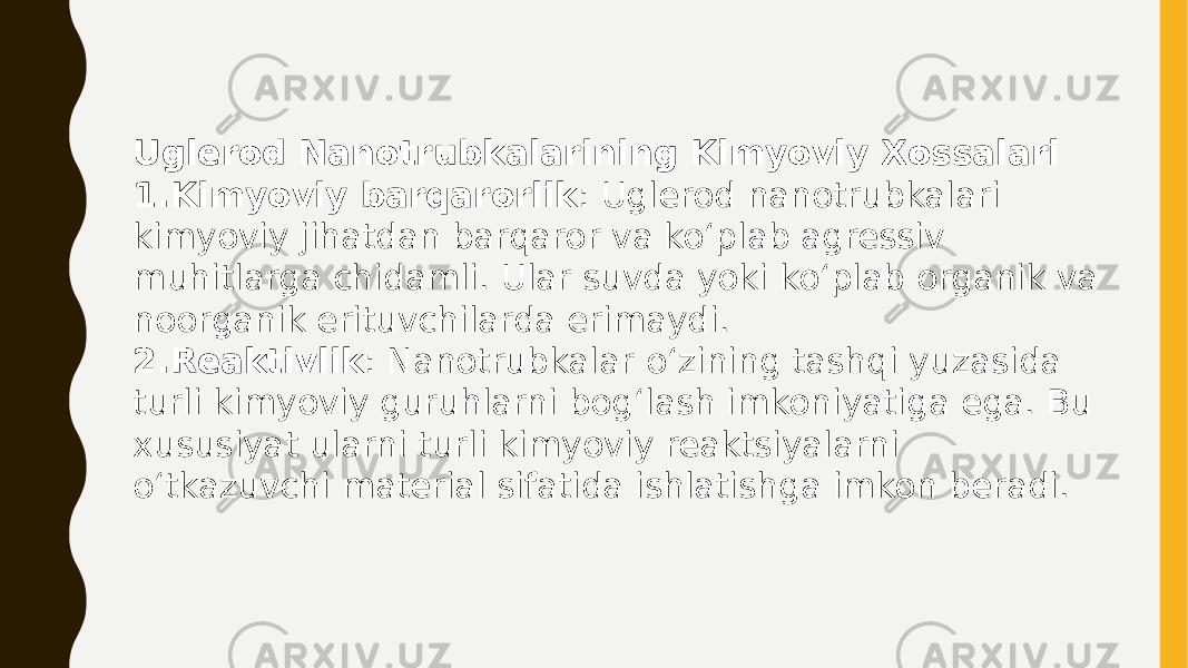 Uglerod Nanotrubkalarining Kimyoviy Xossalari 1. Kimyoviy barqarorlik : Uglerod nanotrubkalari kimyoviy jihatdan barqaror va ko‘plab agressiv muhitlarga chidamli. Ular suvda yoki ko‘plab organik va noorganik erituvchilarda erimaydi. 2. Reaktivlik : Nanotrubkalar o‘zining tashqi yuzasida turli kimyoviy guruhlarni bog‘lash imkoniyatiga ega. Bu xususiyat ularni turli kimyoviy reaktsiyalarni o‘tkazuvchi material sifatida ishlatishga imkon beradi. 