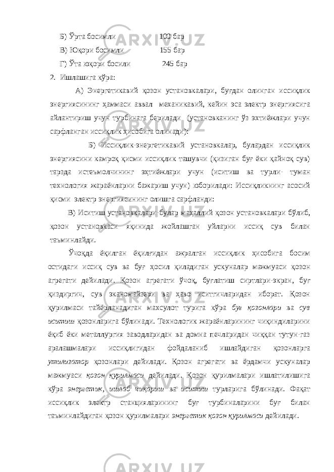  Б) Ўрта босимли 100 бар В) Юқори босимли 155 бар Г) Ўта юқори босили 245 бар 2. Ишлашига кўра: А) Энергетикавий қозон установкалари, буғдан олинган иссиқлик энергиясининг ҳаммаси аввал механикавий, кейин эса электр энергиясига айлантириш учун турбинага берилади (установканинг ўз эхтиёжлари учун сарфланган иссиқлик ҳисобига олинади): Б) Иссиқлик-энергетикавий установкалар, булардан иссиқлик энергиясини камроқ қисми иссиқлик ташувчи (қизиган буғ ёки қайноқ сув) тарзда истеъмолчининг эҳтиёжлари учун (иситиш ва турли- туман технология жараёнларни бажариш учун) юборилади: Иссиқликнинг асосий қисми электр энергиясининг олишга сарфланди: В) Иситиш установкалари-булар маҳаллий қозон установкалари бўлиб, қозон установкаси яқинида жойлашган уйларни иссиқ сув билан таъминлайди. Ўчоқда ёқилган ёқилғидан ажралган иссиқлик ҳисобига босим остидаги иссиқ сув ва буғ ҳосил қиладиган ускуналар мажмуаси қозон агрегати дейилади. Қозон агрегати ўчоқ, буғлатиш сиртлари-экран, буғ қиздиргич, сув эканомайзери ва ҳаво иситгичларидан иборат. Қозон қурилмаси тайёрланадиган махсулот турига кўра буғ қозонлари ва сув иситиш қозонларига бўлинади. Технологик жараёнларининг чиқиндиларини ёқиб ёки металлургия заводларидан ва домна печларидан чиққан тутун-газ аралашмалари иссиқлигидан фойдаланиб ишлайдиган қозонларга утилизатор қозонлари дейилади. Қозон агрегати ва ёрдамчи ускуналар мажмуаси қозон қурилмаси дейилади. Қозон қурилмалари ишлатилишига кўра энергетик, ишлаб чиқариш ва иситиш турларига бўлинади. Фақат иссиқлик электр станцияларининг буғ турбиналарини буғ билан таъминлайдиган қозон қурилмалари энергетик қозон қурилмаси дейилади. 