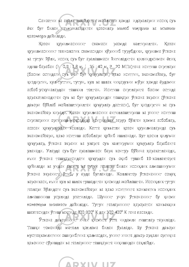  Саноатни ва аҳоли яшайдиган жойларни ҳамда идораларни иссиқ сув ёки буғ билан таъминлайдиган қозонлар ишлаб чиқариш ва иситиш қозонлари дейилади. Қозон қурилмасининг схемаси расмда келтирилган. Қозон қурилмасининг технологик схемасидан кўриниб турубдики, қурилма ўтхона ва тутун йўли, иссиқ сув-буғ аралашмаси йиғиладиган цилиндрсимон ёпиқ идиш-барабан ( h  0,9  1,8 м, l  35  40 м, Р  20 МПа)гача иситиш сиртлари (босим остидаги сув ёки буғ қувурлари) ҳаво иситгич, эканомайзер, буғ қиздиргич, кул тутгич, тутун, кул ва шлак чиқарувчи мўри ҳамда ёрдамчи асбоб-ускуналардан ташкил топган. Иситиш сиртларига босим остида ҳаракатланадиган сув ва буғ қувурларидан ташқари ўтхона экрани (ўтхона девори бўйлаб жойлаштирилган қувурлар дастаси), буғ қиздиргич ва сув эканомайзер киради. Қозон қурилмасини енгиллаштириш ва унинг иситиш сиртларини ортириш мақсадида иситилиши зарур бўлган ҳамма асбоблар, асосан қувурлардан ясалади. Катта қувватли қозон қурилмаларида сув эканомайзери, ҳаво иситиш асбоблари қуйиб ишланади. Буғ ҳосил қилувчи қувурлар, ўтхона экрани ва уларга сув келтирувчи қувурлар барабанга уланади. Уларда сув-буғ аралашмаси берк контур бўйича ҳаракатланади, яъни ўтхона ташқарисидаги қувурдан сув оқиб тушиб 19-коллекторга қуйилади ва ундан аланга ва тутун газлари билан иссиқлик алмашинувчи ўтхона экранига ўтиб, у ерда буғланади. Коллектор ўтхонанинг совуқ воронкаси, яъни кул ва шлак тушадиган қисмида жойлашган. Иссиқлик тутун газлари йўлидаги сув эканомайзери ва ҳаво иситгичга конвектив иссиқлик алмашиниш усулида узатилади. Шунинг учун ўтхонанинг бу қисми конвекция шахтаси дейилади. Тутун газларининг ҳароратси конвекция шахтасидан ўтиш вақтида 800-900 0 К дан 300-400 0 К гача пасаяди. Ўтхона деворининг ички қисмига ўтга чидамли ғиштлар терилади. Ташқи томонида металл қоплама билан ўралади. Бу ўтхона девори мустаҳкамлигини оширибгина қолмасдан, унинг ичига девор орқали ортиқча ҳавонинг сўришдан ва газларнинг ташқарига чиқишидан сақлайди. 