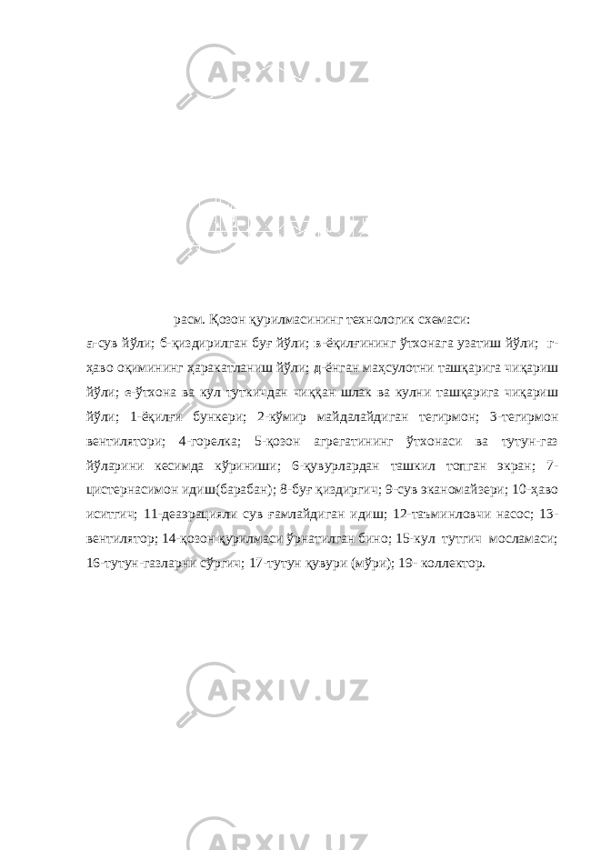 расм. Қозон қурилмасининг технологик схемаси: а -сув йўли; б -қиздирилган буғ йўли; в -ёқилғининг ўтхонага узатиш йўли; г - ҳаво оқимининг ҳаракатланиш йўли; д -ёнган маҳсулотни ташқарига чиқариш йўли; е -ўтхона ва кул туткичдан чиққан шлак ва кулни ташқарига чиқариш йўли; 1-ёқилғи бункери; 2-кўмир майдалайдиган тегирмон; 3-тегирмон вентилятори; 4-горелка; 5-қозон агрегатининг ўтхонаси ва тутун-газ йўларини кесимда кўриниши; 6-қувурлардан ташкил топган экран; 7- цистернасимон идиш(барабан); 8-буғ қиздиргич; 9-сув эканомайзери; 10-ҳаво иситгич; 11-деаэрацияли сув ғамлайдиган идиш; 12-таъминловчи насос; 13- вентилятор; 14-қозон қурилмаси ўрнатилган бино; 15-кул тутгич мосламаси; 16-тутун-газларни сўргич; 17-тутун қувури (мўри); 19- коллектор. 