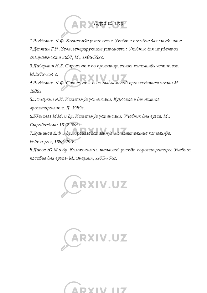 Адабиётлар: 1.Роддатис К.Ф. Котельнўе установки: Учебное пособие для студентов. 2.Делягин Г.Н. Теплогенерируюшие установки: Учебник для студентов специальности 2607, М., 1986-559с. 3.Либерман Н.Б. Справочник по проектированию котельнўх установок, М.1979-224 с. 4.Роддатис К.Ф. Справочник по котлам малой производительности.М. 1989г. 5.Эстеркин Р.И. Котельнўе установки. Курсовое и дипломное проектирование. Л. 1989г. 6.Шеголев М.М. и др. Котельнўе установки: Учебник для вузов. М.: Стройиздат; 1972-384 с. 7.Бузников Е.Ф и др. Производственнўе и отопительние котельнўе. М.Энегрия, 1984-290с. 8.Липов Ю.М и др. Компоновка и тепловой расчёт парогенератора: Учебное пособие для вузов- М.:Энергия, 1975-176с. 