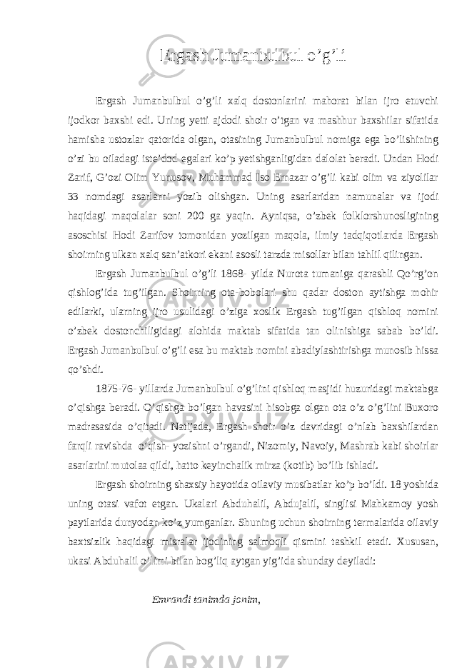 Ergash Jumanbulbul o’g’li   Ergash Jumanbulbul o’g’li xalq dostonlarini mahorat bilan ijro etuvchi ijodkor baxshi edi. Uning yetti ajdodi shoir o’tgan va mashhur baxshilar sifatida hamisha ustozlar qatorida olgan, otasining Jumanbulbul nomiga ega bo’lishining o’zi bu oiladagi iste’dod egalari ko’p yetishganligidan dalolat beradi. Undan Hodi Zarif, G’ozi Olim Yunusov, Muhammad Iso Ernazar o’g’li kabi olim va ziyolilar 33 nomdagi asarlarni yozib olishgan. Uning asarlaridan namunalar va ijodi haqidagi maqolalar soni 200 ga yaqin. Ayniqsa, o’zbek folklorshunosligining asoschisi Hodi Zarifov tomonidan yozilgan maqola, ilmiy tadqiqotlarda Ergash shoirning ulkan xalq san’atkori ekani asosli tarzda misollar bilan tahlil qilingan. Ergash Jumanbulbul o’g’li 1868- yilda Nurota tumaniga qarashli Qo’rg’on qishlog’ida tug’ilgan. Shoirning ota-bobolari shu qadar doston aytishga mohir edilarki, ularning ijro usulidagi o’ziga xoslik Ergash tug’ilgan qishloq nomini o’zbek dostonchiligidagi alohida maktab sifatida tan olinishiga sabab bo’ldi. Ergash Jumanbulbul o’g’li esa bu maktab nomini abadiylashtirishga munosib hissa qo’shdi. 1875-76- yillarda Jumanbulbul o’g’lini qishloq masjidi huzuridagi maktabga o’qishga beradi. O’qishga bo’lgan havasini hisobga olgan ota o’z o’g’lini Buxoro madrasasida o’qitadi. Natijada, Ergash shoir o’z davridagi o’nlab baxshilardan farqli ravishda   o’qish- yozishni o’rgandi, Nizomiy, Navoiy, Mashrab kabi shoirlar asarlarini mutolaa qildi, hatto keyinchalik mirza (kotib) bo’lib ishladi. Ergash shoirning shaxsiy hayotida oilaviy musibatlar ko’p bo’ldi. 18 yoshida uning otasi vafot etgan. Ukalari Abduhalil, Abdujalil, singlisi Mahkamoy yosh paytlarida dunyodan ko’z yumganlar. Shuning uchun shoirning termalarida oilaviy baxtsizlik haqidagi misralar ijodining salmoqli qismini tashkil etadi. Xususan, ukasi Abduhalil o’limi bilan bog’liq aytgan yig’ida shunday deyiladi:   Emrandi tanimda jonim , 