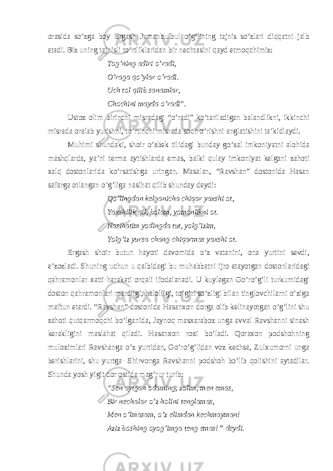 orasida so’zga boy Ergash Jumanbulbul o’g’lining tajnis so’zlari diqqatni jalb etadi. Biz uning tajnisli to’rtliklaridan bir nechtasini qayd etmoqchimiz: Tog’ning adiri o’radi, O’raga qo’ylar o’radi. Uch tol qilib sanamlar, Chochini mayda o’radi ”.   Ustoz olim birinchi misradagi “o’radi” ko’tariladigan balandlikni, ikkinchi misrada oralab yurishni, to’rtinchi misrada soch o’rishni anglatishini ta’kidlaydi. Muhimi shundaki, shoir o’zbek tilidagi bunday go’zal imkoniyatni alohida mashqlarda, ya’ni terma aytishlarda emas, balki qulay imkoniyat kelgani zahoti xalq dostonlarida ko’rsatishga uringan. Masalan, “Ravshan” dostonida Hasan safarga otlangan o’g’liga nasihat qilib shunday deydi: Qo’lingdan kelganicha chiqar yaxshi ot, Yaxshilik qil, bolam, yomonlikni ot. Nasihatim yodingda tut, yolg’izim, Yolg’iz yursa chang chiqarmas yaxshi ot.   Ergash shoir butun hayoti davomida o’z vatanini, ona yurtini sevdi, e’zozladi. Shuning uchun u qalbidagi bu muhabbatni ijro etayotgan dostonlaridagi qahramonlar xatti-harakati orqali ifodalanadi. U kuylagan Go’ro’g’li turkumidagi doston qahramonlari mardligi, halolligi, to’g’ri so’zligi bilan tinglovchilarni o’ziga maftun etardi. “Ravshan” dostonida Hasanxon dorga olib kelinayotgan o’g’lini shu zahoti qutqarmoqchi bo’lganida, Jaynoq masxaraboz unga avval Ravshanni sinash kerakligini maslahat qiladi. Hasanxon rozi bo’ladi. Qoraxon podshohning mulozimlari Ravshanga o’z yurtidan, Go’ro’g’lidan voz kechsa, Zulxumorni unga berishlarini, shu yurtga- Shirvonga Ravshanni podshoh bo’lib qolishini aytadilar. Shunda yosh yigit dor ostida mag’rur turib: “Sen aytgan odaming, zolim, men emas, Bir nechalar o’z holini tenglamas, Men o’lmasam, o’z elimdan kechmayman! Aziz boshing oyog’imga teng emas!”-deydi.   