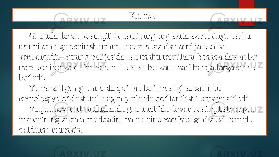 Xulosa Gruntda devor hosil qilish usulining eng katta kamchiligi ushbu usulni amalga oshirish uchun maxsus texnikalarni jalb etish kerakligidir. Buning natijasida esa ushbu texnikani boshqa davlatdan transportirovka qilish zarurati bo’lsa bu katta sarf harajatlarga sabab bo’ladi. Yumshatilgan gruntlarda qo’llab bo’lmasligi sababli bu texnologiya o’zlashtirilmagan yerlarda qo’llanilishi tavsiya etiladi. Yuqori seysmik hududlarda grunt ichida devor hosil qilish orqali inshoatning xizmat muddatini va bu bino xavfsizligini xavf hatarda qoldirish mumkin. 