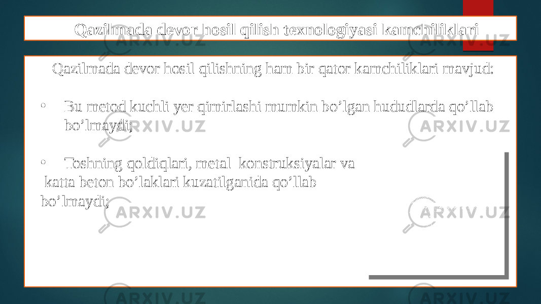 Qazilmada devor hosil qilish texnologiyasi kamchiliklari Qazilmada devor hosil qilishning ham bir qator kamchiliklari mavjud: • Bu metod kuchli yer qimirlashi mumkin bo’lgan hududlarda qo’llab bo’lmaydi; • Toshning qoldiqlari, metal konstruksiyalar va katta beton bo’laklari kuzatilganida qo’llab bo’lmaydi; 