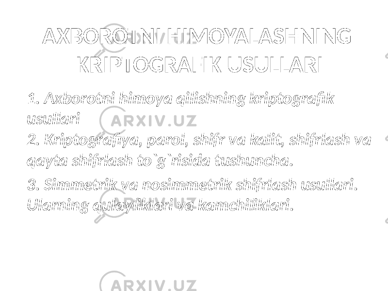 AXBOROTNI HIMOYALASHNING KRIPTOGRAFIK USULLARI 1. Axborotni himoya qilishning kriptografik usullari 2. Kriptografiya, parol, shifr va kalit, shifrlash va qayta shifrlash to`g`risida tushuncha. 3. Simmetrik va nosimmetrik shifrlash usullari. Ularning qulayliklari va kamchiliklari. 