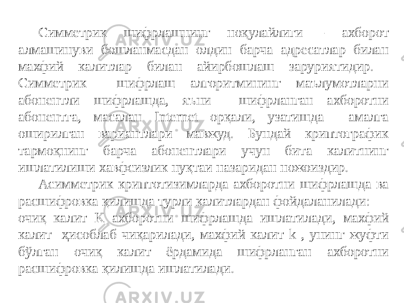 Симметрик шифрлашнинг ноқулайлиги - ахборот алмашинуви бошланмасдан олдин барча адресатлар билан махфий калитлар билан айирбошлаш заруриятидир. Симметрик шифрлаш алгоритмининг маълумотларни абонентли шифрлашда, яъни шифрланган ахборотни абонентга, масалан Internet орқали, узатишда амалга оширилган вариантлари мавжуд. Бундай криптографик тармоқнинг барча абонентлари учун бита калитнинг ишлатилиши хавфсизлик нуқтаи назаридан ножоиздир. Асимметрик криптотизимларда ахборотни шифрлашда ва расшифровка қилишда турли калитлардан фойдаланилади: очиқ калит K ахборотни шифрлашда ишлатилади, махфий калит ҳисоблаб чиқарилади, махфий калит k , унинг жуфти бўлган очиқ калит ёрдамида шифрланган ахборотни расшифровка қилишда ишлатилади. 