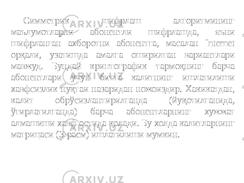 Симметрик шифрлаш алгоритмининг маълумотларни абонентли шифрлашда, яъни шифрланган ахборотни абонентга, масалан Internet орқали, узатишда амалга оширилган вариантлари мавжуд. Бундай криптографик тармоқнинг барча абонентлари учун битта калитнинг ишлатилиши хавфсизлик нуқтаи назаридан ножоиздир. Хакикатдан, калит обрўсизлантирилганда (йуқотилганида, ўғирлатилганда) барча абонентларнинг хужжат алмашиши хавф остида қолади. Бу холда калитларнинг матрицаси (3-расм) ишлатилиши мумкин. 