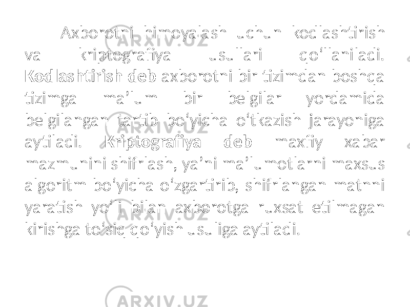 Axborotni himoyalash uchun kodlashtirish va kriptografiya usullari qoʻllaniladi. Kodlashtirish deb axborotni bir tizimdan boshqa tizimga maʼlum bir belgilar yordamida belgilangan tartib boʻyicha oʻtkazish jarayoniga aytiladi. Kriptografiya deb maxfiy xabar mazmunini shifrlash, yaʼni maʼlumotlarni maxsus algoritm boʻyicha oʻzgartirib, shifrlangan matnni yaratish yoʻli bilan axborotga ruxsat etilmagan kirishga toʻsiq qoʻyish usuliga aytiladi. 