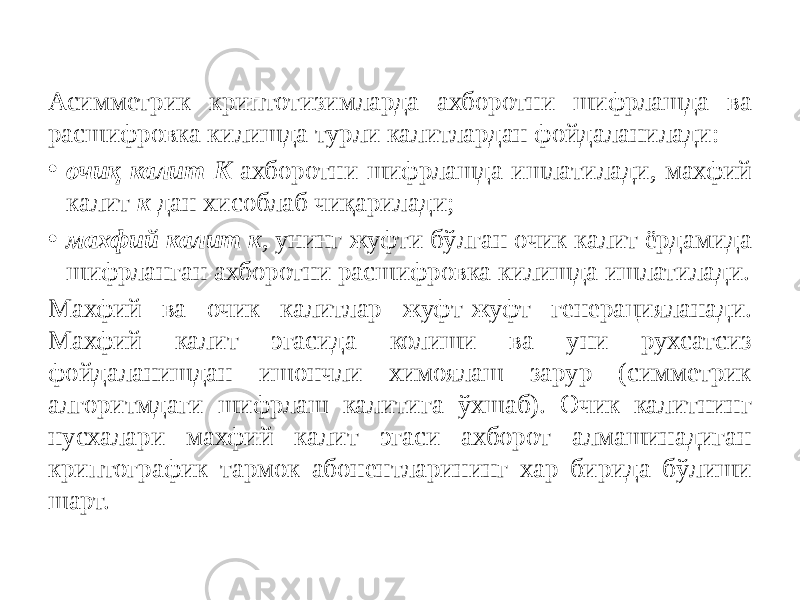 Асимметрик криптотизимларда ахборотни шифрлашда ва расшифровка килишда турли калитлардан фойдаланилади: • очиқ калит K ахборотни шифрлашда ишлатилади, махфий калит к дан хисоблаб чиқарилади; • махфий калит к , унинг жуфти бўлган очик калит ёрдамида шифрланган ахборотни расшифровка килишда ишлатилади. Махфий ва очик калитлар жуфт-жуфт генерацияланади. Махфий калит эгасида колиши ва уни рухсатсиз фойдаланишдан ишончли химоялаш зарур (симметрик алгоритмдаги шифрлаш калитига ўхшаб). Очик калитнинг нусхалари махфий калит эгаси ахборот алмашинадиган криптографик тармок абонентларининг хар бирида бўлиши шарт. 