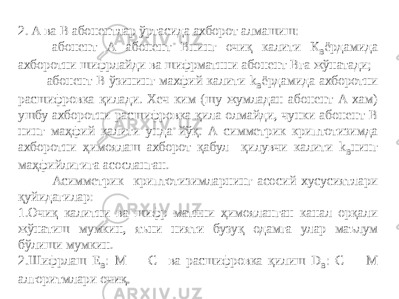 2. А ва В абонентлар ўртасида ахборот алмашиш: - абонент А абонент Внинг очиқ калити К В ёрдамида ахборотни шифрлайди ва шифрматнни абонент Вга жўнатади; - абонент В ўзининг махфий калити k В ёрдамида ахборотни расшифровка қилади. Хеч ким (шу жумладан абонент А хам) ушбу ахборотни расшифровка қила олмайди, чунки абонент В нинг маҳфий калити унда йўқ. А симметрик криптотизимда ахборотни ҳимоялаш ахборот қабул қилувчи калити k В нинг маҳфийлигига асосланган. Асимметрик криптотизимларнинг асосий xусусиятлари қуйидагилар: 1.Очиқ калитни ва шифр матнни ҳимояланган канал орқали жўнатиш мумкин, яъни нияти бузуқ одамга улар маълум бўлиши мумкин. 2.Шифрлаш Е В : М  C ва расшифровка қилиш D B : С  M алгоритмлари очиқ. 