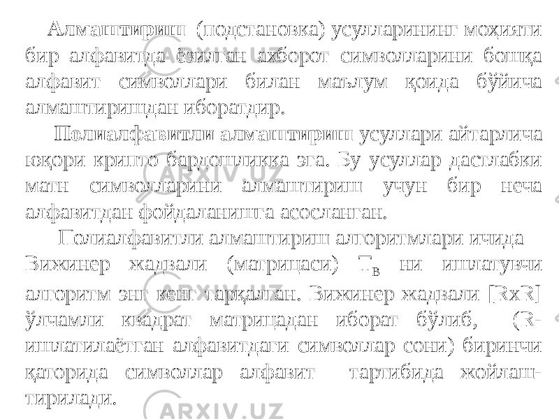  Алмаштириш (подстановка) усулларининг моҳияти бир алфавитда ёзилган ахборот символларини бошқа алфавит символлари билан маълум қоида бўйича алмаштиришдан иборатдир. Полиалфавитли алмаштириш усуллари айтарлича юқори крипто бардошликка эга. Бу усуллар дастлабки матн символларини алмаштириш учун бир неча алфавитдан фойдаланишга асосланган. Полиалфавитли алмаштириш алгоритмлари ичида Вижинер жадвали (матрицаси) Т B ни ишлатувчи алгоритм энг кенг тарқалган. Вижинер жадвали [RxR] ўлчамли квадрат матрицадан иборат бўлиб, (R- ишлатилаётган алфавитдаги символлар сони) биринчи қаторида символлар алфавит тартибида жойлаш- тирилади. 