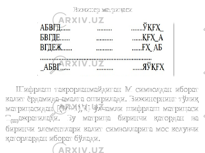 Вижинер матрицаси Шифрлаш такрорланмайдиган М символдан иборат калит ёрдамида амалга оширилади. Вижинернинг тўлиқ матрицасидан [(M+1),R] ўлчамли шифрлаш матрицаси Т (Ш) ажратилади. Бу матрица биринчи қатордан ва биринчи элементлари калит символларига мос келувчи қаторлардан иборат бўлади. 