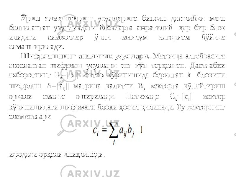 Ўрин алмаштириш усуллари га биноан дастлабки матн белгиланган узунликдаги блокларга ажратилиб ҳар бир блок ичидаги символлар ўрни маълум алгоритм бўйича алмаштирилади. Шифрлашнинг аналитик усуллари. Матрица алгебрасига асосланган шифрлаш усуллари энг кўп тарқалган. Дастлабки ахборотнинг В к =||b j || вектор кўринишида берилган k- блокини шифрлаш A=||a ij || матрица калитни В к векторга кўпайтириш орқали амалга оширилади. Натижада С k =||c i || вектор кўринишидаги шифрматн блоки ҳосил қилинади. Бу векторнинг элементлари ифодаси орқали аниқланади. 