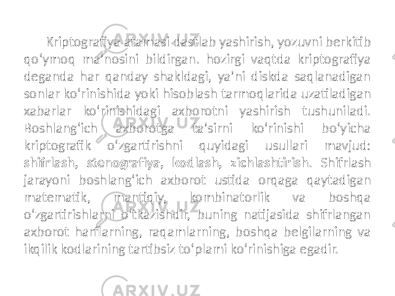 Kriptografiya atamasi dastlab yashirish, yozuvni berkitib qoʻymoq maʼnosini bildirgan. hozirgi vaqtda kriptografiya deganda har qanday shakldagi, yaʼni diskda saqlanadigan sonlar koʻrinishida yoki hisoblash tarmoqlarida uzatiladigan xabarlar koʻrinishidagi axborotni yashirish tushuniladi. Boshlangʻich axborotga taʼsirni koʻrinishi boʻyicha kriptografik oʻzgartirishni quyidagi usullari mavjud: shifrlash, stenografiya, kodlash, zichlashtirish . Shifrlash jarayoni boshlangʻich axborot ustida orqaga qaytadigan matematik, mantiqiy, kombinatorlik va boshqa oʻzgartirishlarni oʻtkazishdir, buning natijasida shifrlangan axborot harflarning, raqamlarning, boshqa belgilarning va ikqilik kodlarining tartibsiz toʻplami koʻrinishiga egadir. 