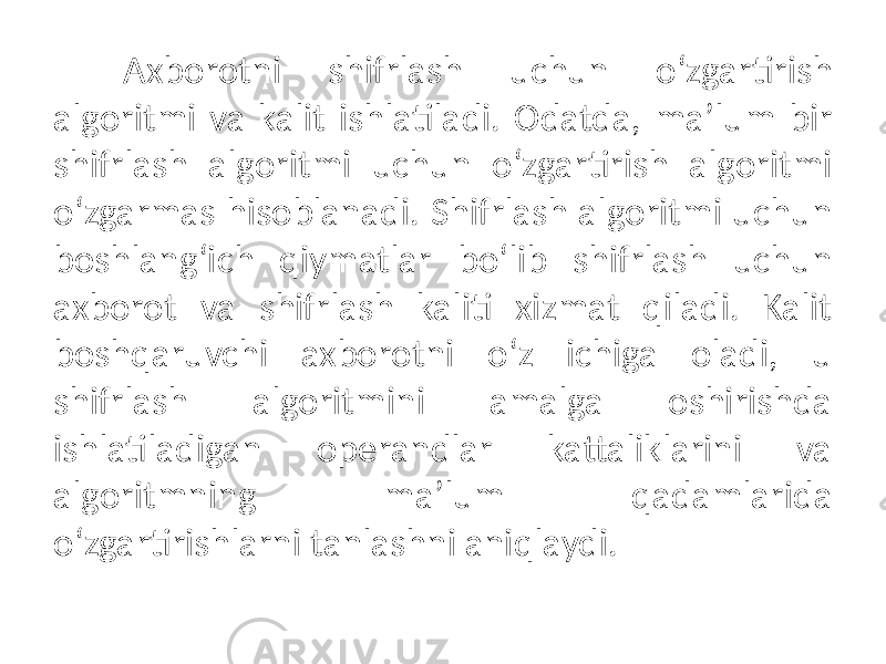 Axborotni shifrlash uchun oʻzgartirish algoritmi va kalit ishlatiladi. Odatda, maʼlum bir shifrlash algoritmi uchun oʻzgartirish algoritmi oʻzgarmas hisoblanadi. Shifrlash algoritmi uchun boshlangʻich qiymatlar boʻlib shifrlash uchun axborot va shifrlash kaliti xizmat qiladi. Kalit boshqaruvchi axborotni oʻz ichiga oladi, u shifrlash algoritmini amalga oshirishda ishlatiladigan operandlar kattaliklarini va algoritmning maʼlum qadamlarida oʻzgartirishlarni tanlashni aniqlaydi. 