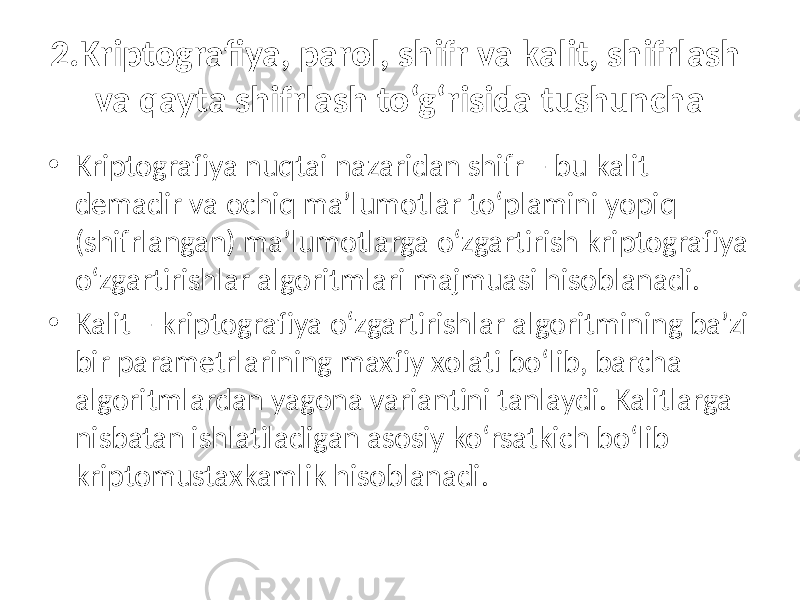 2.Kriptografiya, parol, shifr va kalit, shifrlash va qayta shifrlash to‘g‘risida tushuncha • Kriptografiya nuqtai nazaridan shifr – bu kalit demadir va ochiq ma’lumotlar to‘plamini yopiq (shifrlangan) ma’lumotlarga o‘zgartirish kriptografiya o‘zgartirishlar algoritmlari majmuasi hisoblanadi. • Kalit – kriptografiya o‘zgartirishlar algoritmining ba’zi bir parametrlarining maxfiy xolati bo‘lib, barcha algoritmlardan yagona variantini tanlaydi. Kalitlarga nisbatan ishlatiladigan asosiy ko‘rsatkich bo‘lib kriptomustaxkamlik hisoblanadi. 