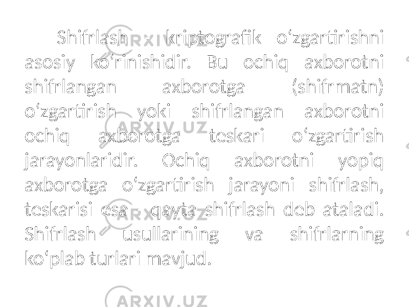 Shifrlash - kriptografik o‘zgartirishni asosiy ko‘rinishidir. Bu ochiq axborotni shifrlangan axborotga (shifrmatn) o‘zgartirish yoki shifrlangan axborotni ochiq axborotga teskari o‘zgartirish jarayonlaridir. Ochiq axborotni yopiq axborotga o‘zgartirish jarayoni shifrlash, teskarisi esa - qayta shifrlash deb ataladi. Shifrlash usullarining va shifrlarning ko‘plab turlari mavjud. 