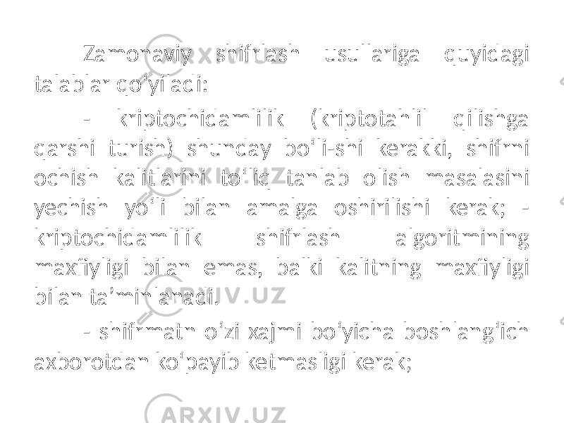 Zamonaviy shifrlash usullariga quyidagi talablar qo‘yiladi: - kriptochidamlilik (kriptotahlil qilishga qarshi turish) shunday bo‘li-shi kerakki, shifrni ochish kalitlarini to‘liq tanlab olish masalasini yechish yo‘li bilan amalga oshirilishi kerak; - kriptochidamlilik shifrlash algoritmining maxfiyligi bilan emas, balki kalitning maxfiyligi bilan ta’minlanadi. - shifrmatn o‘zi xajmi bo‘yicha boshlang‘ich axborotdan ko‘payib ketmasligi kerak; 