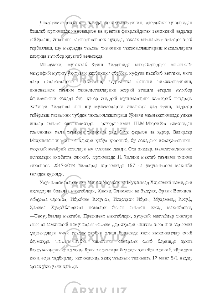 Давлатимиз раҳбари Президентлик фаолиятининг дастлабки кунларидан бошлаб юртимизда инновацион ва креатив фикрлайдиган замонавий кадрлар тайёрлаш , ёшларни ватанпарварлик руҳида , юксак маънавият эгалари этиб тарбиялаш , шу мақсадда таълим тизимини такомиллаштириш масалаларига алоҳида эътибор қаратиб келмоқда . Маълумки , мураккаб ўтиш йилларида мактаблардаги маънавий - маърифий муҳит , ўқитувчи касбининг обрўйи , нуфузи пасайиб кетгани , янги давр педагогларини тарбиялаш , педагогика фанини ривожлантириш , инновацион таълим технологияларини жорий этишга етарли эътибор берилмагани соҳада бир қатор жиддий муаммоларни келтириб чиқарди . Кейинги йилларда ана шу муаммоларни самарали ҳал этиш , кадрлар тайёрлаш тизимини тубдан такомиллаштириш бўйича мамлакатимизда улкан ишлар амалга оширилмоқда . Президентимиз Ш . М . Мирзиёев томонидан томонидан халқ таълими тизимига оид 6 та фармон ва қарор , Вазирлар Маҳкамасининг 21 та қарори қабул қилиниб , бу соҳадаги ислоҳотларнинг ҳуқуқий - меъёрий асослари му стаҳкам ланди . Ота - оналар , жамоатчиликнинг истаклари инобатга олиниб , юртимизда 11 йиллик мактаб таълими тизими тикланди . 2017-2019 йилларда юртимизда 157 та умумтаълим мактаби янгидан қурилди . Улуғ алломаларимиз - Мирзо Улуғбек ва Муҳаммад Хоразмий номидаги иқтидорли болалар мактаблари , Ҳамид Олимжон ва Зулфия , Эркин Воҳидов , Абдулла Орипов , Ибройим Юсупов , Исҳоқхон Ибрат , Муҳаммад Юсуф , Ҳалима Худойбердиева номлари билан аталган ижод мактаблари , ― Темурбеклар мактаби , Президент мактаблари , хусусий мактаблар сингари янги ва замонавий намунадаги таълим даргоҳлари ташкил этилгани юртимиз фарзандлари учун таълим - тарбия олиш борасида янги имкониятлар очиб бермоқда . Таълим - тарбия ишларини самарали олиб боришда эркак ўқитувчиларнинг алоҳида ўрни ва таъсири борлиги ҳисобга олиниб , кўрилган аниқ чора - тадбирлар натижасида халқ таълими тизимига 12 минг 871 нафар эркак ўқитувчи қайтди . 