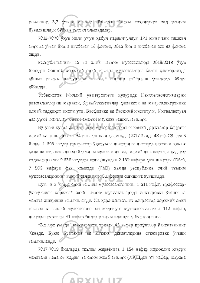 таъминот , 3,2 фоизи хизмат кўрсатиш билим соҳаларига оид таълим йўналишлари бўйича таҳсил олмоқдалар . 2019-2020 ўқув йили учун қабул параметрлари 121 мингтани ташкил этди ва ўтган йилга нисбатан 18 фоизга , 2016 йилга нисбатан эса 92 фоизга ошди . Республиканинг 16 та олий таълим муассасасида 2018/2019 ўқув йилидан бошлаб хорижий олий таълим муассасалари билан ҳамкорликда қўшма таълим дастурлари асосида кадрлар тайёрлаш фаолияти йўлга қўйилди . Ўзбекистон Миллий университети ҳузурида Нанотехнологияларни ривожлантириш маркази , Яримўтказгичлар физикаси ва микроэлектроника илмий - тадқиқот институти , Биофизика ва биокимё институти , Интеллектуал дастурий тизимлар илмий - амалий маркази ташкил этилди . Бугунги кунда олий таълим муассасаларидаги илмий даражалар берувчи илмий кенгашлар сони 84 тани ташкил қилмоқда (2017 йилда 48 та ). Сўнгги 3 йилда 1 693 нафар профессор - ўқитувчи докторлик диссертациясини ҳимоя қилиши натижасида олий таълим муассасаларида илмий даражага эга педагог ходимлар сони 9 636 нафарга етди ( шундан 2 130 нафари фан доктори (DSc), 7 506 нафари фан номзоди (PhD) ҳамда республика олий таълим муассасаларининг илмий салоҳияти 5,1 фоизга ошишига эришилди . Сўнгги 3 йилда олий таълим муассасаларининг 1 611 нафар профессор - ўқитувчиси хорижий олий таълим муассасаларида стажировка ўташи ва малака ошириши таъминланди . Халқаро ҳамкорлик доирасида хорижий олий таълим ва илмий муассасалар магистратура мутахассислигига 112 нафар , докторантурасига 51 нафар ёшлар таълим олишга қабул қилинди . &#34;Эл-юрт умиди&#34; жамғармаси орқали 46 нафар профессор-ўқитувчининг Канада, Буюк Британия ва Италия давлатларида стажировка ўташи таъминланди. 2017-2019 йилларда таълим жараёнига 1 154 нафар хорижлик юқори малакали педагог ходим ва олим жалб этилди (АҚШдан 94 нафар, Европа 