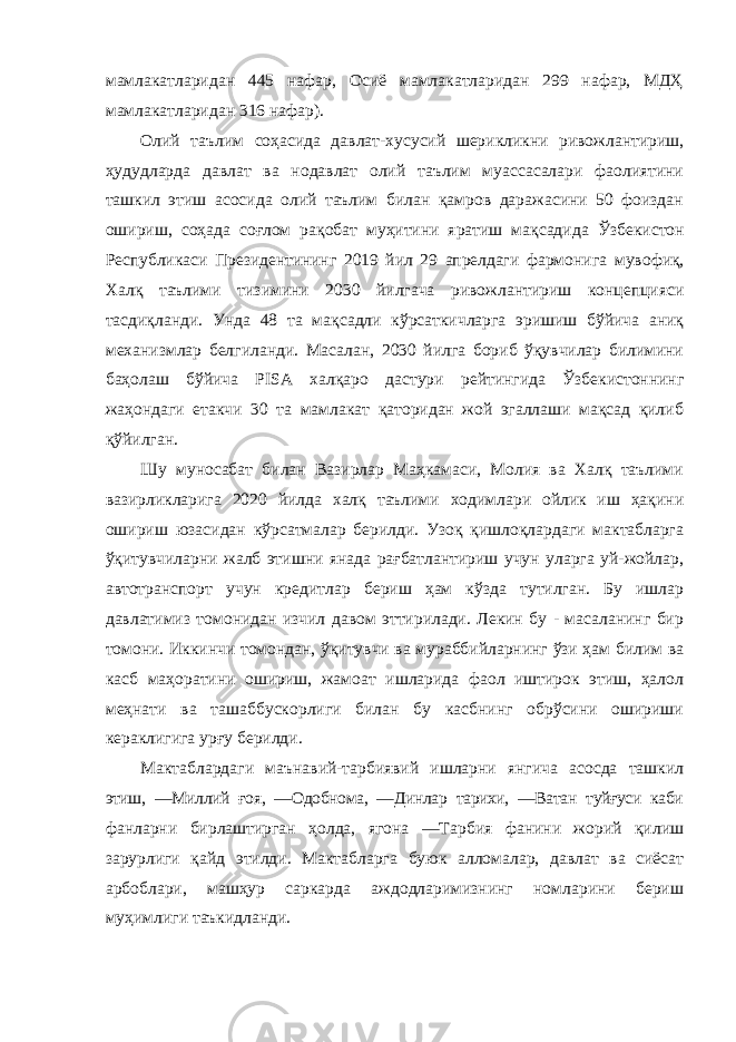 мамлакатларидан 445 нафар, Осиё мамлакатларидан 299 нафар, МДҲ мамлакатларидан 316 нафар). Олий таълим соҳасида давлат-хусусий шерикликни ривожлантириш, ҳудудларда давлат ва нодавлат олий таълим муассасалари фаолиятини ташкил этиш асосида олий таълим билан қамров даражасини 50 фоиздан ошириш, соҳада соғлом рақобат муҳитини яратиш мақсадида Ўзбекистон Республикаси Президентининг 2019 йил 29 апрелдаги фармонига мувофиқ, Халқ таълими тизимини 2030 йилгача ривожлантириш концепцияси тасдиқланди. Унда 48 та мақсадли кўрсаткичларга эришиш бўйича аниқ механизмлар белгиланди. Масалан, 2030 йилга бориб ўқувчилар билимини баҳолаш бўйича PISA халқаро дастури рейтингида Ўзбекистоннинг жаҳондаги етакчи 30 та мамлакат қаторидан жой эгаллаши мақсад қилиб қўйилган. Шу муносабат билан Вазирлар Маҳкамаси, Молия ва Халқ таълими вазирликларига 2020 йилда халқ таълими ходимлари ойлик иш ҳақини ошириш юзасидан кўрсатмалар берилди. Узоқ қишлоқлардаги мактабларга ўқитувчиларни жалб этишни янада рағбатлантириш учун уларга уй-жойлар, автотранспорт учун кредитлар бериш ҳам кўзда тутилган. Бу ишлар давлатимиз томонидан изчил давом эттирилади. Лекин бу - масаланинг бир томони. Иккинчи томондан, ўқитувчи ва мураббийларнинг ўзи ҳам билим ва касб маҳоратини ошириш, жамоат ишларида фаол иштирок этиш, ҳалол меҳнати ва ташаббускорлиги билан бу касбнинг обрўсини ошириши кераклигига урғу берилди. Мактаблардаги маънавий-тарбиявий ишларни янгича асосда ташкил этиш, ―Миллий ғоя, ―Одобнома, ―Динлар тарихи, ―Ватан туйғуси каби фанларни бирлаштирган ҳолда, ягона ―Тарбия фанини жорий қилиш зарурлиги қайд этилди. Мактабларга буюк алломалар, давлат ва сиёсат арбоблари, машҳур саркарда аждодларимизнинг номларини бериш муҳимлиги таъкидланди. 